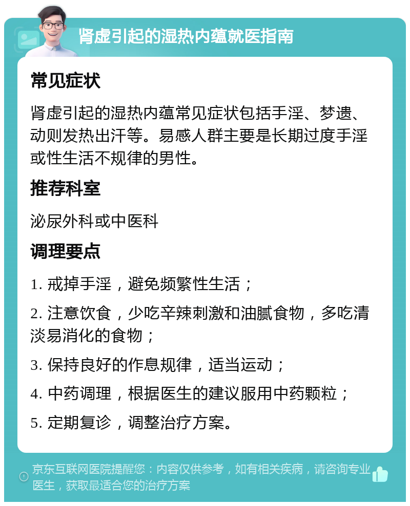 肾虚引起的湿热内蕴就医指南 常见症状 肾虚引起的湿热内蕴常见症状包括手淫、梦遗、动则发热出汗等。易感人群主要是长期过度手淫或性生活不规律的男性。 推荐科室 泌尿外科或中医科 调理要点 1. 戒掉手淫，避免频繁性生活； 2. 注意饮食，少吃辛辣刺激和油腻食物，多吃清淡易消化的食物； 3. 保持良好的作息规律，适当运动； 4. 中药调理，根据医生的建议服用中药颗粒； 5. 定期复诊，调整治疗方案。