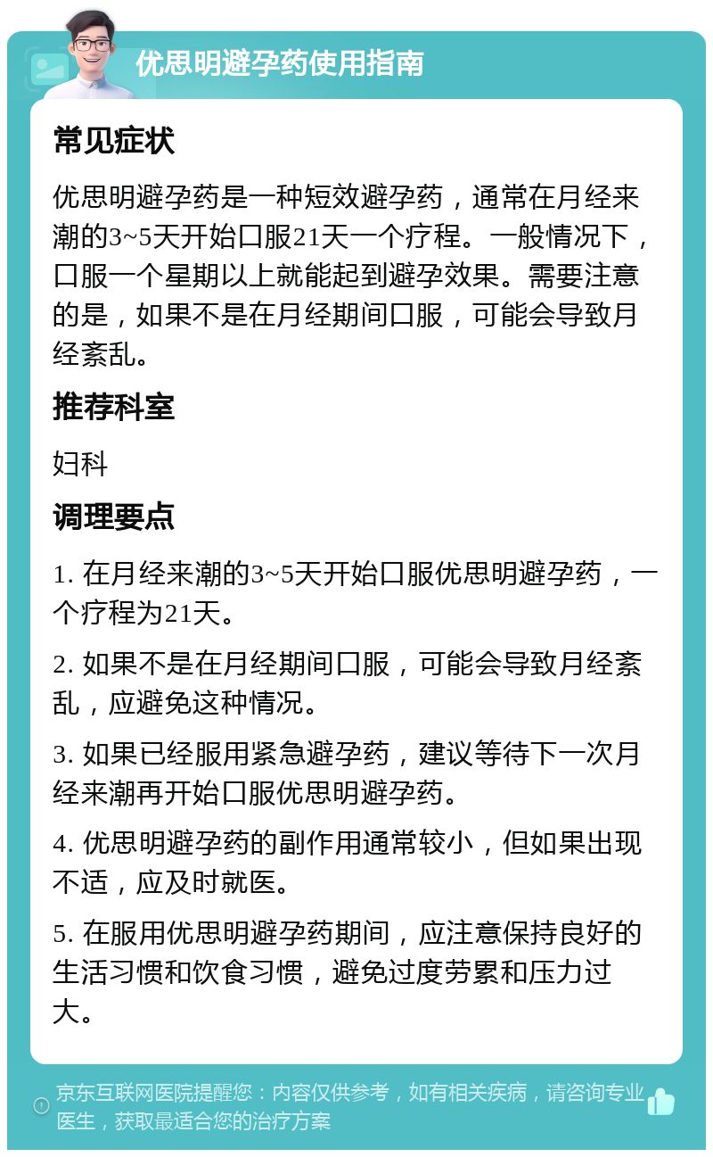 优思明避孕药使用指南 常见症状 优思明避孕药是一种短效避孕药，通常在月经来潮的3~5天开始口服21天一个疗程。一般情况下，口服一个星期以上就能起到避孕效果。需要注意的是，如果不是在月经期间口服，可能会导致月经紊乱。 推荐科室 妇科 调理要点 1. 在月经来潮的3~5天开始口服优思明避孕药，一个疗程为21天。 2. 如果不是在月经期间口服，可能会导致月经紊乱，应避免这种情况。 3. 如果已经服用紧急避孕药，建议等待下一次月经来潮再开始口服优思明避孕药。 4. 优思明避孕药的副作用通常较小，但如果出现不适，应及时就医。 5. 在服用优思明避孕药期间，应注意保持良好的生活习惯和饮食习惯，避免过度劳累和压力过大。