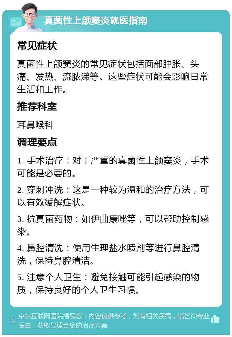 真菌性上颌窦炎就医指南 常见症状 真菌性上颌窦炎的常见症状包括面部肿胀、头痛、发热、流脓涕等。这些症状可能会影响日常生活和工作。 推荐科室 耳鼻喉科 调理要点 1. 手术治疗：对于严重的真菌性上颌窦炎，手术可能是必要的。 2. 穿刺冲洗：这是一种较为温和的治疗方法，可以有效缓解症状。 3. 抗真菌药物：如伊曲康唑等，可以帮助控制感染。 4. 鼻腔清洗：使用生理盐水喷剂等进行鼻腔清洗，保持鼻腔清洁。 5. 注意个人卫生：避免接触可能引起感染的物质，保持良好的个人卫生习惯。