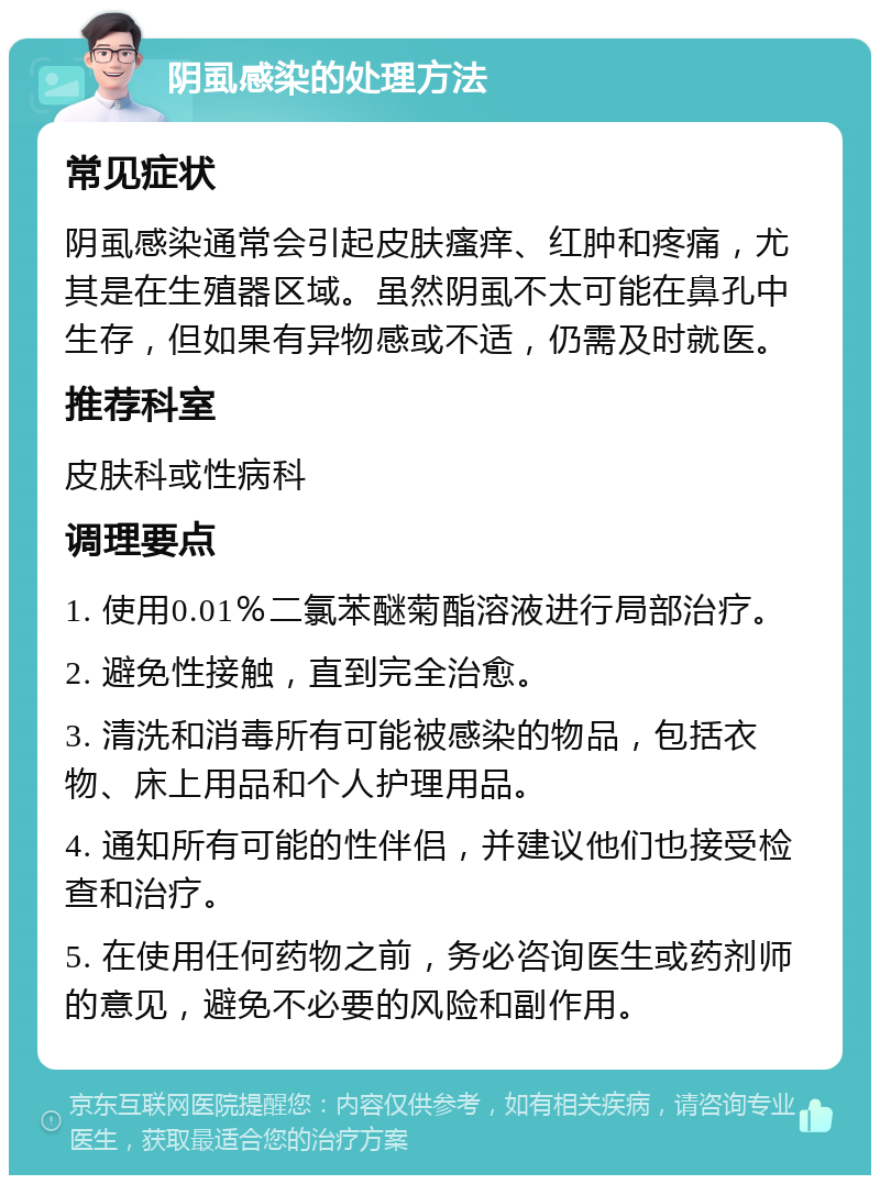 阴虱感染的处理方法 常见症状 阴虱感染通常会引起皮肤瘙痒、红肿和疼痛，尤其是在生殖器区域。虽然阴虱不太可能在鼻孔中生存，但如果有异物感或不适，仍需及时就医。 推荐科室 皮肤科或性病科 调理要点 1. 使用0.01％二氯苯醚菊酯溶液进行局部治疗。 2. 避免性接触，直到完全治愈。 3. 清洗和消毒所有可能被感染的物品，包括衣物、床上用品和个人护理用品。 4. 通知所有可能的性伴侣，并建议他们也接受检查和治疗。 5. 在使用任何药物之前，务必咨询医生或药剂师的意见，避免不必要的风险和副作用。