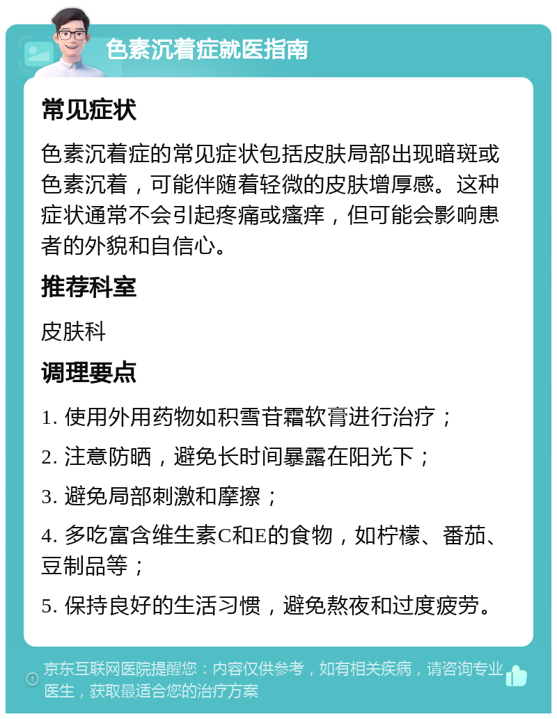 色素沉着症就医指南 常见症状 色素沉着症的常见症状包括皮肤局部出现暗斑或色素沉着，可能伴随着轻微的皮肤增厚感。这种症状通常不会引起疼痛或瘙痒，但可能会影响患者的外貌和自信心。 推荐科室 皮肤科 调理要点 1. 使用外用药物如积雪苷霜软膏进行治疗； 2. 注意防晒，避免长时间暴露在阳光下； 3. 避免局部刺激和摩擦； 4. 多吃富含维生素C和E的食物，如柠檬、番茄、豆制品等； 5. 保持良好的生活习惯，避免熬夜和过度疲劳。