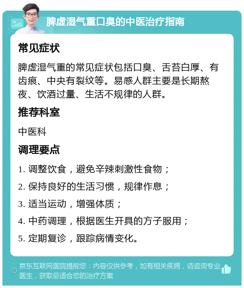 脾虚湿气重口臭的中医治疗指南 常见症状 脾虚湿气重的常见症状包括口臭、舌苔白厚、有齿痕、中央有裂纹等。易感人群主要是长期熬夜、饮酒过量、生活不规律的人群。 推荐科室 中医科 调理要点 1. 调整饮食，避免辛辣刺激性食物； 2. 保持良好的生活习惯，规律作息； 3. 适当运动，增强体质； 4. 中药调理，根据医生开具的方子服用； 5. 定期复诊，跟踪病情变化。