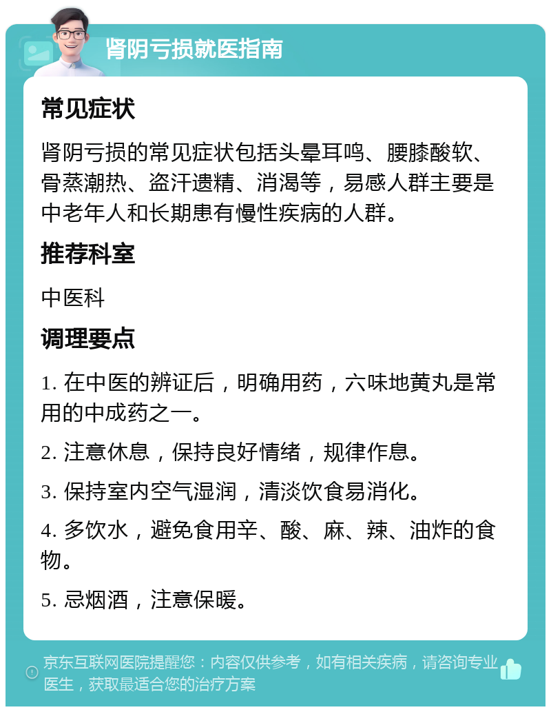 肾阴亏损就医指南 常见症状 肾阴亏损的常见症状包括头晕耳鸣、腰膝酸软、骨蒸潮热、盗汗遗精、消渴等，易感人群主要是中老年人和长期患有慢性疾病的人群。 推荐科室 中医科 调理要点 1. 在中医的辨证后，明确用药，六味地黄丸是常用的中成药之一。 2. 注意休息，保持良好情绪，规律作息。 3. 保持室内空气湿润，清淡饮食易消化。 4. 多饮水，避免食用辛、酸、麻、辣、油炸的食物。 5. 忌烟酒，注意保暖。