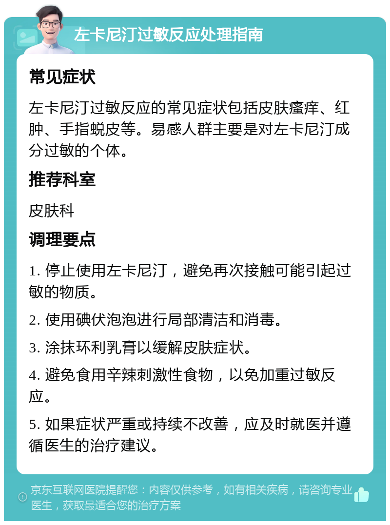 左卡尼汀过敏反应处理指南 常见症状 左卡尼汀过敏反应的常见症状包括皮肤瘙痒、红肿、手指蜕皮等。易感人群主要是对左卡尼汀成分过敏的个体。 推荐科室 皮肤科 调理要点 1. 停止使用左卡尼汀，避免再次接触可能引起过敏的物质。 2. 使用碘伏泡泡进行局部清洁和消毒。 3. 涂抹环利乳膏以缓解皮肤症状。 4. 避免食用辛辣刺激性食物，以免加重过敏反应。 5. 如果症状严重或持续不改善，应及时就医并遵循医生的治疗建议。