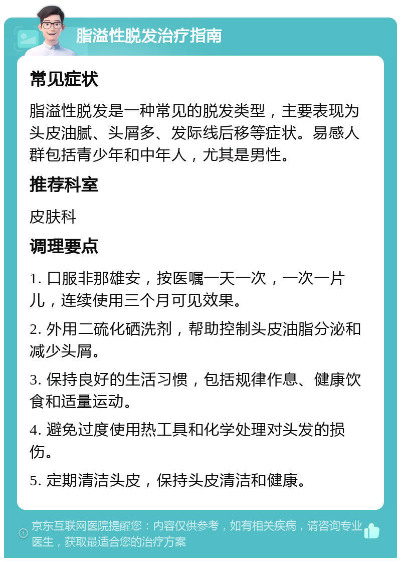 脂溢性脱发治疗指南 常见症状 脂溢性脱发是一种常见的脱发类型，主要表现为头皮油腻、头屑多、发际线后移等症状。易感人群包括青少年和中年人，尤其是男性。 推荐科室 皮肤科 调理要点 1. 口服非那雄安，按医嘱一天一次，一次一片儿，连续使用三个月可见效果。 2. 外用二硫化硒洗剂，帮助控制头皮油脂分泌和减少头屑。 3. 保持良好的生活习惯，包括规律作息、健康饮食和适量运动。 4. 避免过度使用热工具和化学处理对头发的损伤。 5. 定期清洁头皮，保持头皮清洁和健康。