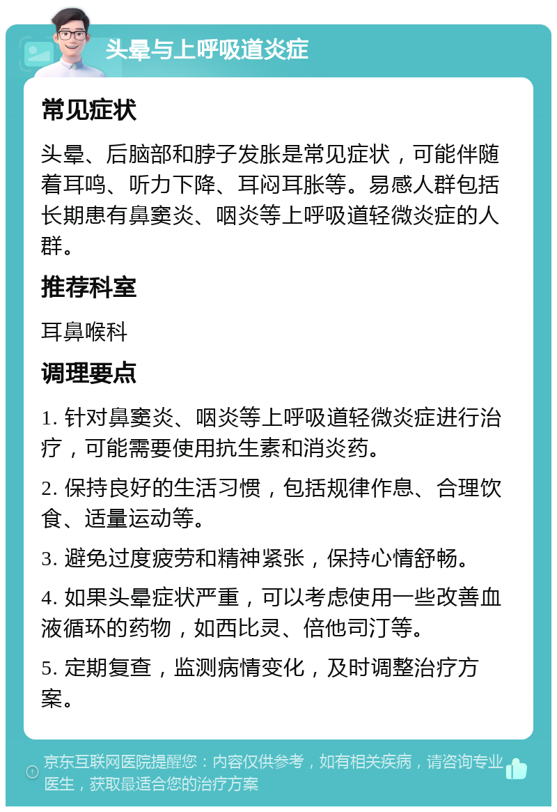 头晕与上呼吸道炎症 常见症状 头晕、后脑部和脖子发胀是常见症状，可能伴随着耳鸣、听力下降、耳闷耳胀等。易感人群包括长期患有鼻窦炎、咽炎等上呼吸道轻微炎症的人群。 推荐科室 耳鼻喉科 调理要点 1. 针对鼻窦炎、咽炎等上呼吸道轻微炎症进行治疗，可能需要使用抗生素和消炎药。 2. 保持良好的生活习惯，包括规律作息、合理饮食、适量运动等。 3. 避免过度疲劳和精神紧张，保持心情舒畅。 4. 如果头晕症状严重，可以考虑使用一些改善血液循环的药物，如西比灵、倍他司汀等。 5. 定期复查，监测病情变化，及时调整治疗方案。