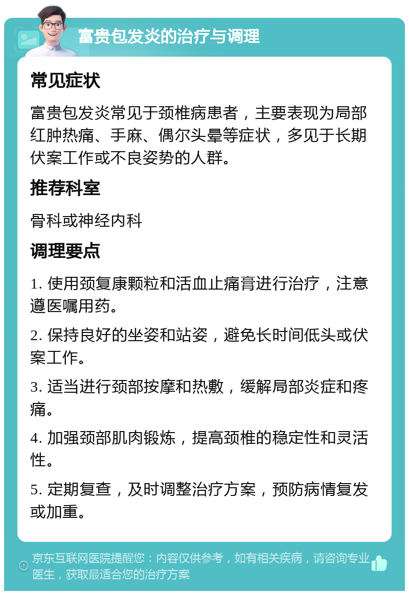 富贵包发炎的治疗与调理 常见症状 富贵包发炎常见于颈椎病患者，主要表现为局部红肿热痛、手麻、偶尔头晕等症状，多见于长期伏案工作或不良姿势的人群。 推荐科室 骨科或神经内科 调理要点 1. 使用颈复康颗粒和活血止痛膏进行治疗，注意遵医嘱用药。 2. 保持良好的坐姿和站姿，避免长时间低头或伏案工作。 3. 适当进行颈部按摩和热敷，缓解局部炎症和疼痛。 4. 加强颈部肌肉锻炼，提高颈椎的稳定性和灵活性。 5. 定期复查，及时调整治疗方案，预防病情复发或加重。