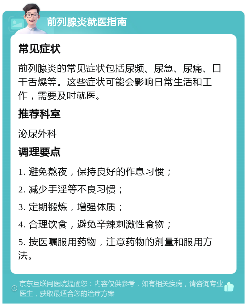 前列腺炎就医指南 常见症状 前列腺炎的常见症状包括尿频、尿急、尿痛、口干舌燥等。这些症状可能会影响日常生活和工作，需要及时就医。 推荐科室 泌尿外科 调理要点 1. 避免熬夜，保持良好的作息习惯； 2. 减少手淫等不良习惯； 3. 定期锻炼，增强体质； 4. 合理饮食，避免辛辣刺激性食物； 5. 按医嘱服用药物，注意药物的剂量和服用方法。