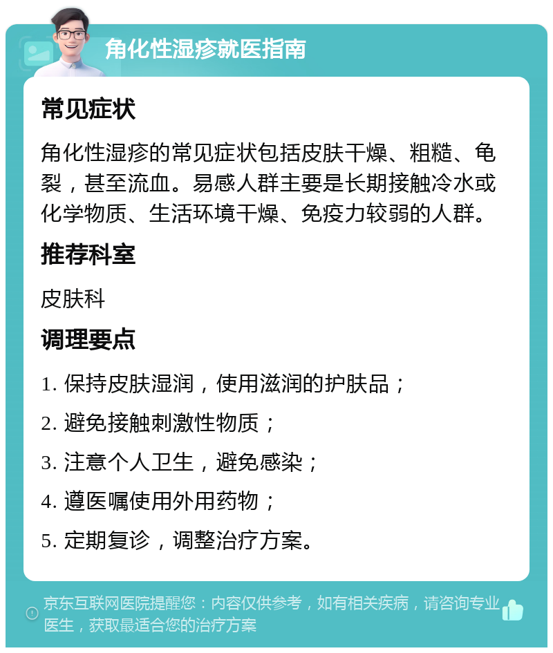 角化性湿疹就医指南 常见症状 角化性湿疹的常见症状包括皮肤干燥、粗糙、龟裂，甚至流血。易感人群主要是长期接触冷水或化学物质、生活环境干燥、免疫力较弱的人群。 推荐科室 皮肤科 调理要点 1. 保持皮肤湿润，使用滋润的护肤品； 2. 避免接触刺激性物质； 3. 注意个人卫生，避免感染； 4. 遵医嘱使用外用药物； 5. 定期复诊，调整治疗方案。