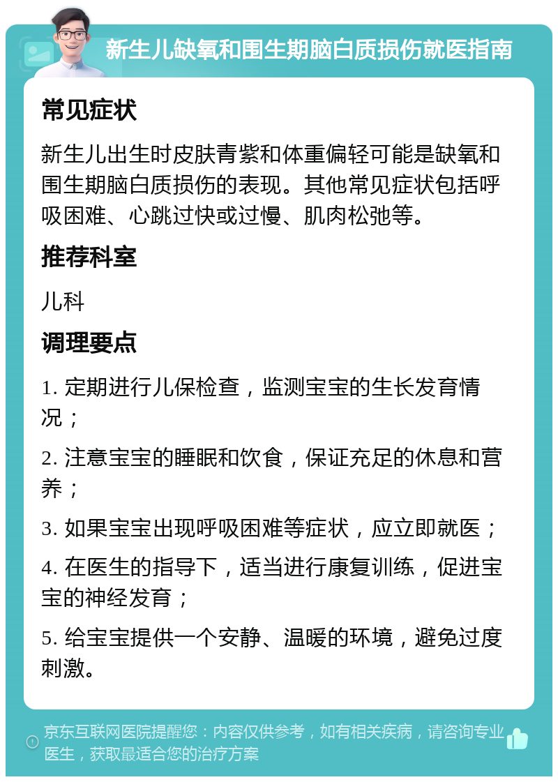 新生儿缺氧和围生期脑白质损伤就医指南 常见症状 新生儿出生时皮肤青紫和体重偏轻可能是缺氧和围生期脑白质损伤的表现。其他常见症状包括呼吸困难、心跳过快或过慢、肌肉松弛等。 推荐科室 儿科 调理要点 1. 定期进行儿保检查，监测宝宝的生长发育情况； 2. 注意宝宝的睡眠和饮食，保证充足的休息和营养； 3. 如果宝宝出现呼吸困难等症状，应立即就医； 4. 在医生的指导下，适当进行康复训练，促进宝宝的神经发育； 5. 给宝宝提供一个安静、温暖的环境，避免过度刺激。