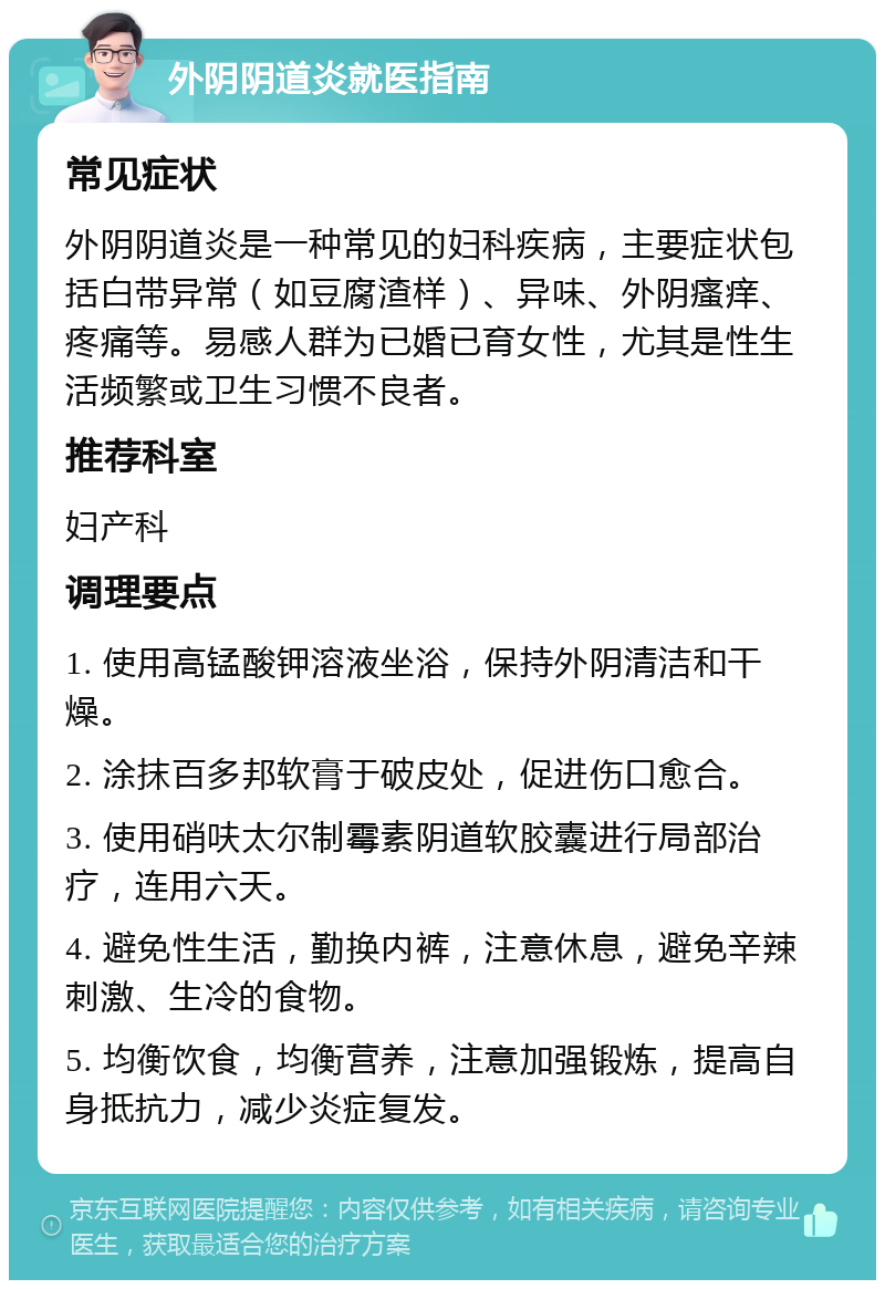 外阴阴道炎就医指南 常见症状 外阴阴道炎是一种常见的妇科疾病，主要症状包括白带异常（如豆腐渣样）、异味、外阴瘙痒、疼痛等。易感人群为已婚已育女性，尤其是性生活频繁或卫生习惯不良者。 推荐科室 妇产科 调理要点 1. 使用高锰酸钾溶液坐浴，保持外阴清洁和干燥。 2. 涂抹百多邦软膏于破皮处，促进伤口愈合。 3. 使用硝呋太尔制霉素阴道软胶囊进行局部治疗，连用六天。 4. 避免性生活，勤换内裤，注意休息，避免辛辣刺激、生冷的食物。 5. 均衡饮食，均衡营养，注意加强锻炼，提高自身抵抗力，减少炎症复发。