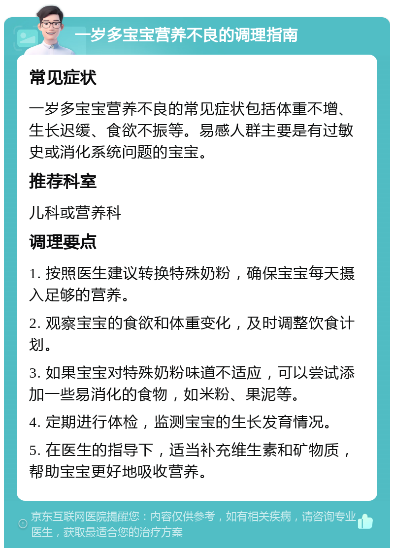 一岁多宝宝营养不良的调理指南 常见症状 一岁多宝宝营养不良的常见症状包括体重不增、生长迟缓、食欲不振等。易感人群主要是有过敏史或消化系统问题的宝宝。 推荐科室 儿科或营养科 调理要点 1. 按照医生建议转换特殊奶粉，确保宝宝每天摄入足够的营养。 2. 观察宝宝的食欲和体重变化，及时调整饮食计划。 3. 如果宝宝对特殊奶粉味道不适应，可以尝试添加一些易消化的食物，如米粉、果泥等。 4. 定期进行体检，监测宝宝的生长发育情况。 5. 在医生的指导下，适当补充维生素和矿物质，帮助宝宝更好地吸收营养。