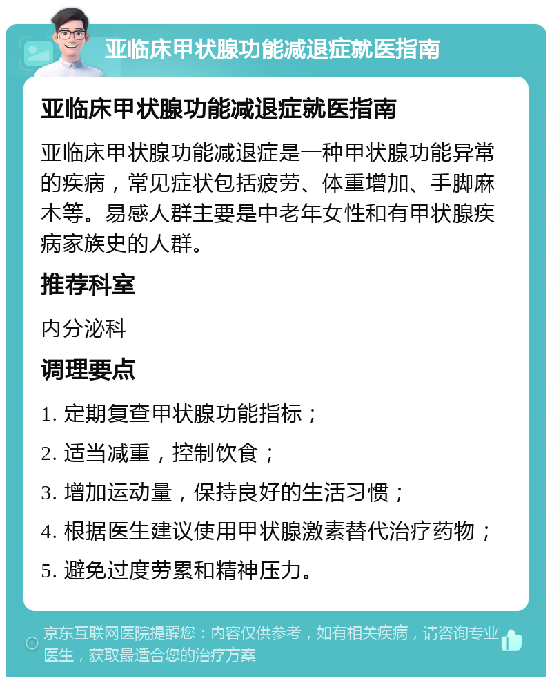 亚临床甲状腺功能减退症就医指南 亚临床甲状腺功能减退症就医指南 亚临床甲状腺功能减退症是一种甲状腺功能异常的疾病，常见症状包括疲劳、体重增加、手脚麻木等。易感人群主要是中老年女性和有甲状腺疾病家族史的人群。 推荐科室 内分泌科 调理要点 1. 定期复查甲状腺功能指标； 2. 适当减重，控制饮食； 3. 增加运动量，保持良好的生活习惯； 4. 根据医生建议使用甲状腺激素替代治疗药物； 5. 避免过度劳累和精神压力。