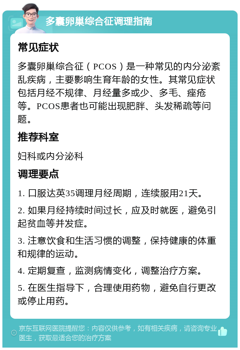 多囊卵巢综合征调理指南 常见症状 多囊卵巢综合征（PCOS）是一种常见的内分泌紊乱疾病，主要影响生育年龄的女性。其常见症状包括月经不规律、月经量多或少、多毛、痤疮等。PCOS患者也可能出现肥胖、头发稀疏等问题。 推荐科室 妇科或内分泌科 调理要点 1. 口服达英35调理月经周期，连续服用21天。 2. 如果月经持续时间过长，应及时就医，避免引起贫血等并发症。 3. 注意饮食和生活习惯的调整，保持健康的体重和规律的运动。 4. 定期复查，监测病情变化，调整治疗方案。 5. 在医生指导下，合理使用药物，避免自行更改或停止用药。