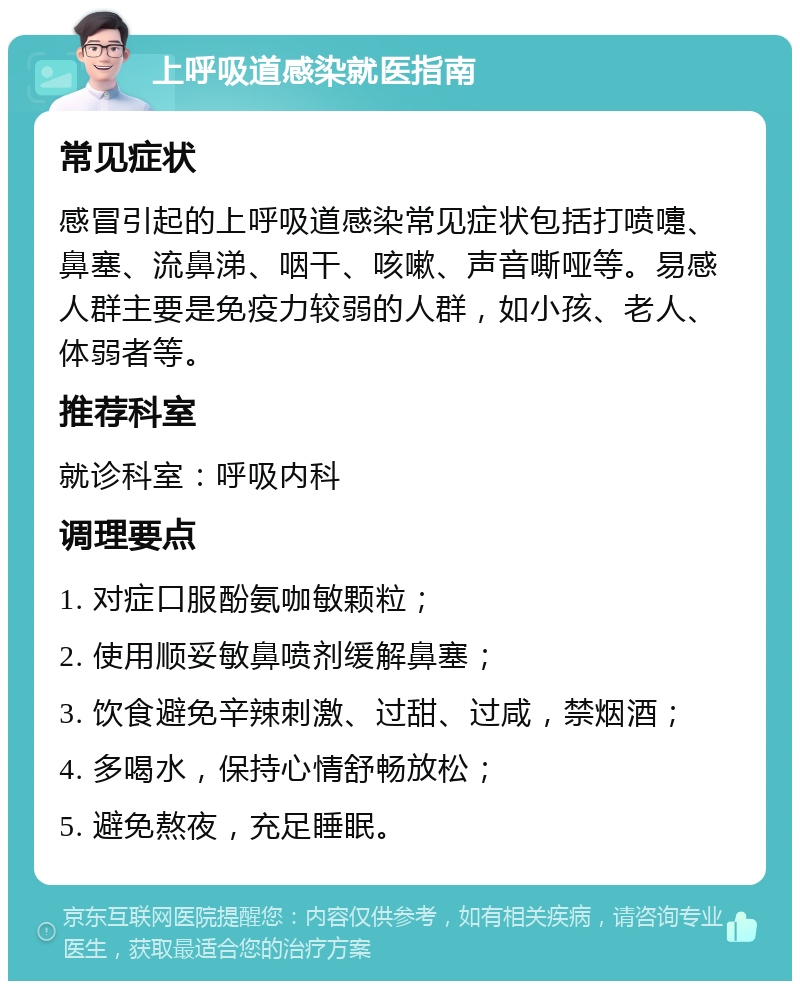 上呼吸道感染就医指南 常见症状 感冒引起的上呼吸道感染常见症状包括打喷嚏、鼻塞、流鼻涕、咽干、咳嗽、声音嘶哑等。易感人群主要是免疫力较弱的人群，如小孩、老人、体弱者等。 推荐科室 就诊科室：呼吸内科 调理要点 1. 对症口服酚氨咖敏颗粒； 2. 使用顺妥敏鼻喷剂缓解鼻塞； 3. 饮食避免辛辣刺激、过甜、过咸，禁烟酒； 4. 多喝水，保持心情舒畅放松； 5. 避免熬夜，充足睡眠。