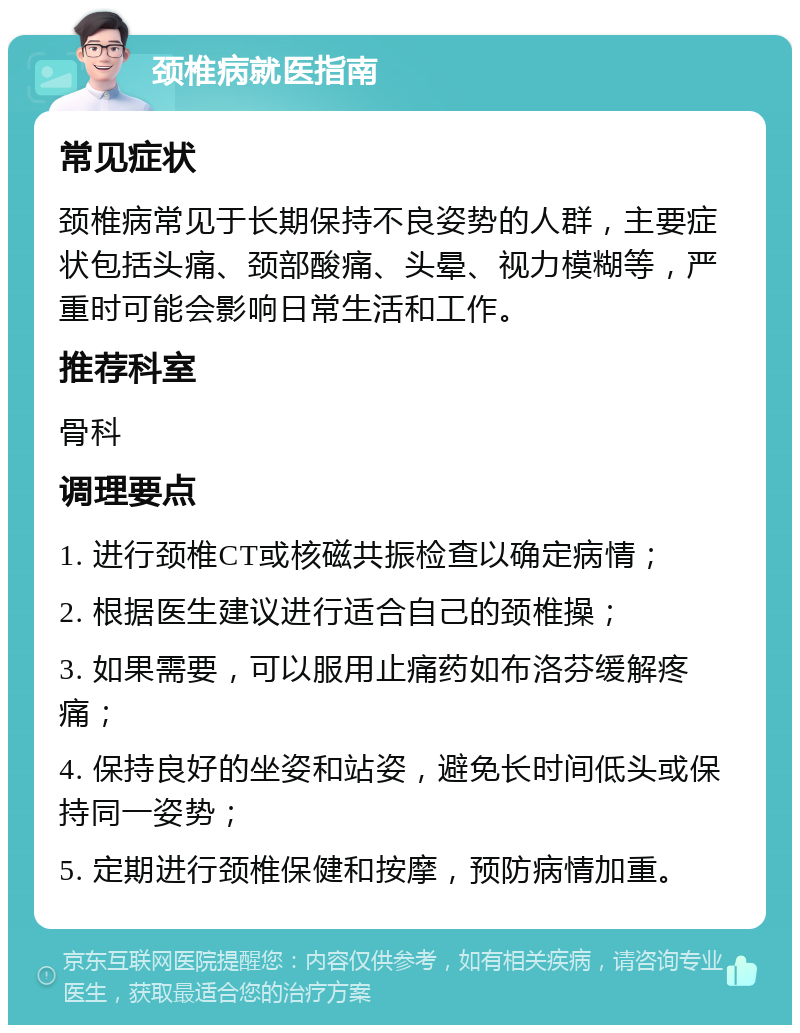 颈椎病就医指南 常见症状 颈椎病常见于长期保持不良姿势的人群，主要症状包括头痛、颈部酸痛、头晕、视力模糊等，严重时可能会影响日常生活和工作。 推荐科室 骨科 调理要点 1. 进行颈椎CT或核磁共振检查以确定病情； 2. 根据医生建议进行适合自己的颈椎操； 3. 如果需要，可以服用止痛药如布洛芬缓解疼痛； 4. 保持良好的坐姿和站姿，避免长时间低头或保持同一姿势； 5. 定期进行颈椎保健和按摩，预防病情加重。