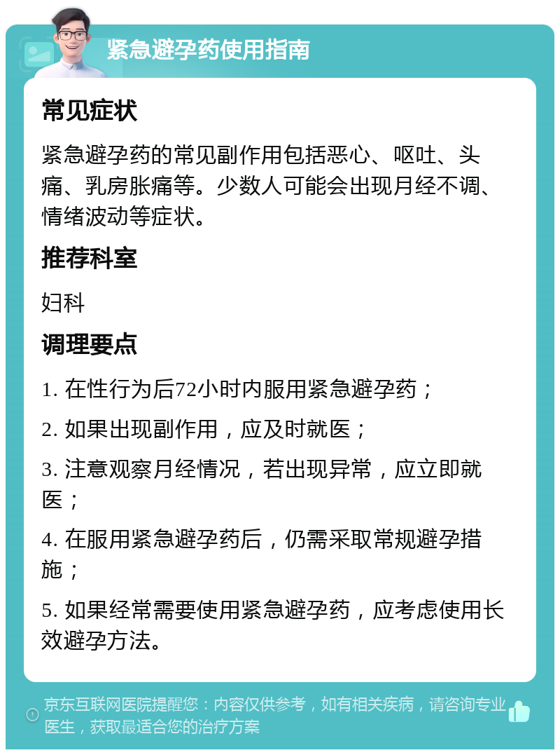 紧急避孕药使用指南 常见症状 紧急避孕药的常见副作用包括恶心、呕吐、头痛、乳房胀痛等。少数人可能会出现月经不调、情绪波动等症状。 推荐科室 妇科 调理要点 1. 在性行为后72小时内服用紧急避孕药； 2. 如果出现副作用，应及时就医； 3. 注意观察月经情况，若出现异常，应立即就医； 4. 在服用紧急避孕药后，仍需采取常规避孕措施； 5. 如果经常需要使用紧急避孕药，应考虑使用长效避孕方法。