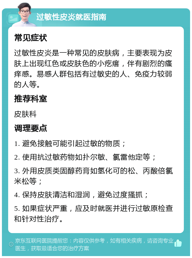 过敏性皮炎就医指南 常见症状 过敏性皮炎是一种常见的皮肤病，主要表现为皮肤上出现红色或皮肤色的小疙瘩，伴有剧烈的瘙痒感。易感人群包括有过敏史的人、免疫力较弱的人等。 推荐科室 皮肤科 调理要点 1. 避免接触可能引起过敏的物质； 2. 使用抗过敏药物如扑尔敏、氯雷他定等； 3. 外用皮质类固醇药膏如氢化可的松、丙酸倍氯米松等； 4. 保持皮肤清洁和湿润，避免过度搔抓； 5. 如果症状严重，应及时就医并进行过敏原检查和针对性治疗。