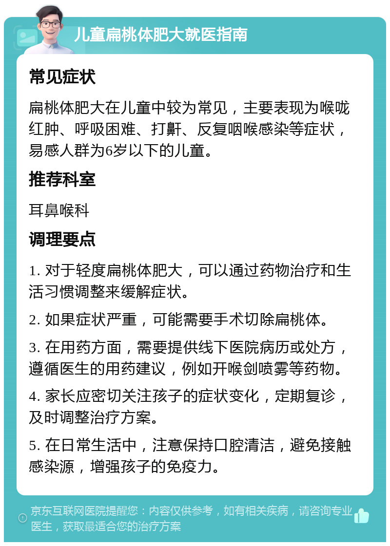 儿童扁桃体肥大就医指南 常见症状 扁桃体肥大在儿童中较为常见，主要表现为喉咙红肿、呼吸困难、打鼾、反复咽喉感染等症状，易感人群为6岁以下的儿童。 推荐科室 耳鼻喉科 调理要点 1. 对于轻度扁桃体肥大，可以通过药物治疗和生活习惯调整来缓解症状。 2. 如果症状严重，可能需要手术切除扁桃体。 3. 在用药方面，需要提供线下医院病历或处方，遵循医生的用药建议，例如开喉剑喷雾等药物。 4. 家长应密切关注孩子的症状变化，定期复诊，及时调整治疗方案。 5. 在日常生活中，注意保持口腔清洁，避免接触感染源，增强孩子的免疫力。