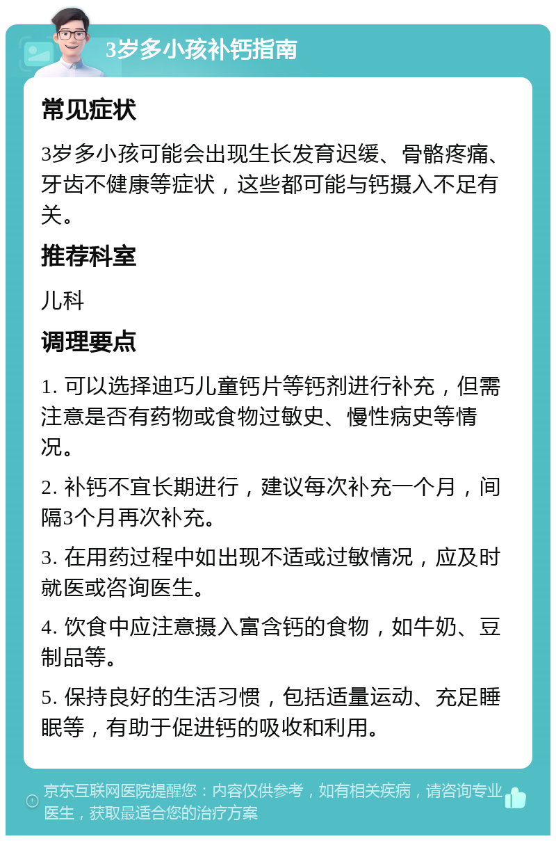 3岁多小孩补钙指南 常见症状 3岁多小孩可能会出现生长发育迟缓、骨骼疼痛、牙齿不健康等症状，这些都可能与钙摄入不足有关。 推荐科室 儿科 调理要点 1. 可以选择迪巧儿童钙片等钙剂进行补充，但需注意是否有药物或食物过敏史、慢性病史等情况。 2. 补钙不宜长期进行，建议每次补充一个月，间隔3个月再次补充。 3. 在用药过程中如出现不适或过敏情况，应及时就医或咨询医生。 4. 饮食中应注意摄入富含钙的食物，如牛奶、豆制品等。 5. 保持良好的生活习惯，包括适量运动、充足睡眠等，有助于促进钙的吸收和利用。