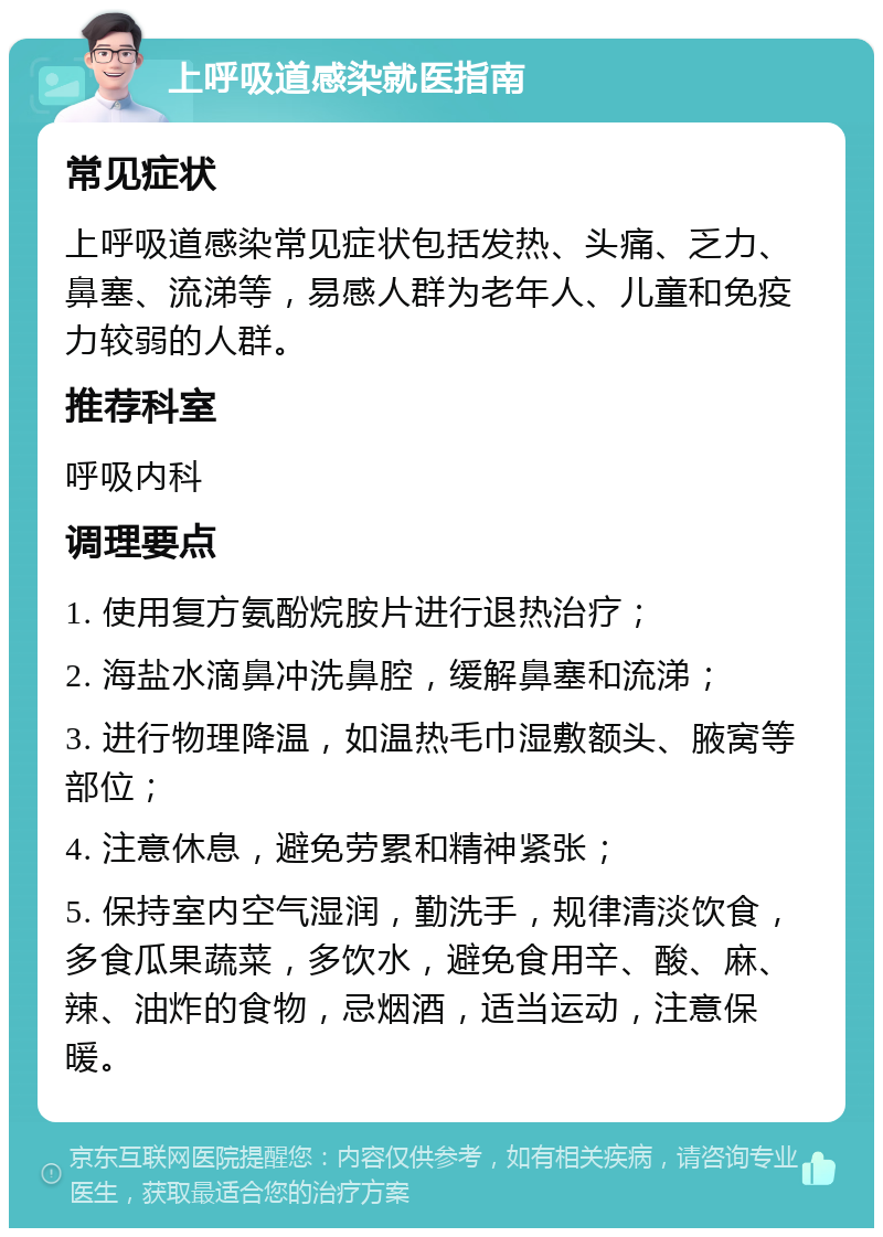 上呼吸道感染就医指南 常见症状 上呼吸道感染常见症状包括发热、头痛、乏力、鼻塞、流涕等，易感人群为老年人、儿童和免疫力较弱的人群。 推荐科室 呼吸内科 调理要点 1. 使用复方氨酚烷胺片进行退热治疗； 2. 海盐水滴鼻冲洗鼻腔，缓解鼻塞和流涕； 3. 进行物理降温，如温热毛巾湿敷额头、腋窝等部位； 4. 注意休息，避免劳累和精神紧张； 5. 保持室内空气湿润，勤洗手，规律清淡饮食，多食瓜果蔬菜，多饮水，避免食用辛、酸、麻、辣、油炸的食物，忌烟酒，适当运动，注意保暖。