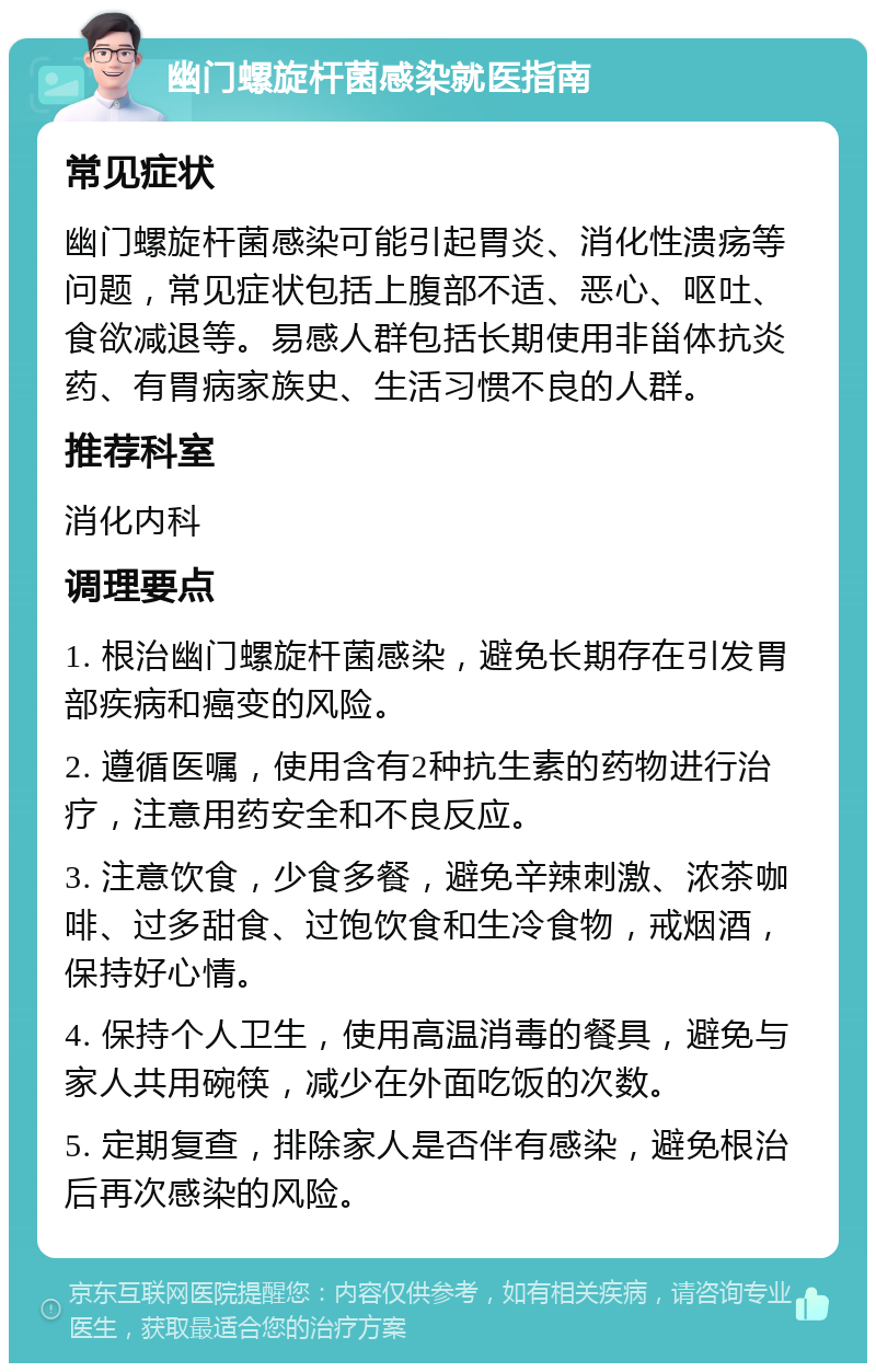 幽门螺旋杆菌感染就医指南 常见症状 幽门螺旋杆菌感染可能引起胃炎、消化性溃疡等问题，常见症状包括上腹部不适、恶心、呕吐、食欲减退等。易感人群包括长期使用非甾体抗炎药、有胃病家族史、生活习惯不良的人群。 推荐科室 消化内科 调理要点 1. 根治幽门螺旋杆菌感染，避免长期存在引发胃部疾病和癌变的风险。 2. 遵循医嘱，使用含有2种抗生素的药物进行治疗，注意用药安全和不良反应。 3. 注意饮食，少食多餐，避免辛辣刺激、浓茶咖啡、过多甜食、过饱饮食和生冷食物，戒烟酒，保持好心情。 4. 保持个人卫生，使用高温消毒的餐具，避免与家人共用碗筷，减少在外面吃饭的次数。 5. 定期复查，排除家人是否伴有感染，避免根治后再次感染的风险。