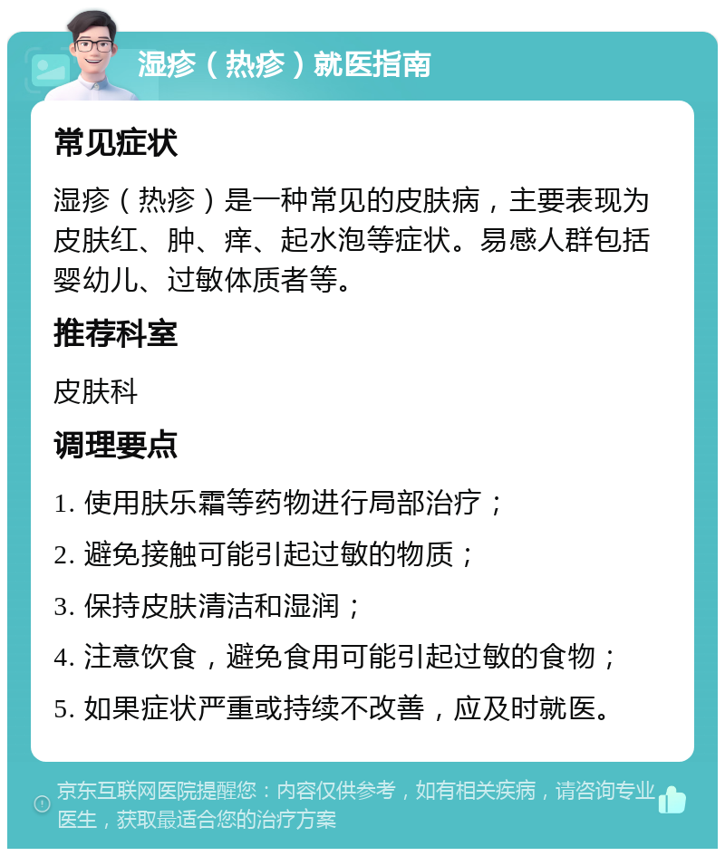 湿疹（热疹）就医指南 常见症状 湿疹（热疹）是一种常见的皮肤病，主要表现为皮肤红、肿、痒、起水泡等症状。易感人群包括婴幼儿、过敏体质者等。 推荐科室 皮肤科 调理要点 1. 使用肤乐霜等药物进行局部治疗； 2. 避免接触可能引起过敏的物质； 3. 保持皮肤清洁和湿润； 4. 注意饮食，避免食用可能引起过敏的食物； 5. 如果症状严重或持续不改善，应及时就医。