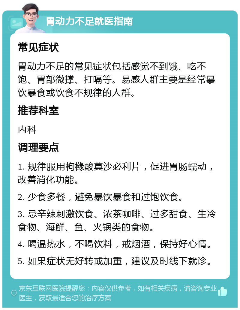 胃动力不足就医指南 常见症状 胃动力不足的常见症状包括感觉不到饿、吃不饱、胃部微撑、打嗝等。易感人群主要是经常暴饮暴食或饮食不规律的人群。 推荐科室 内科 调理要点 1. 规律服用枸橼酸莫沙必利片，促进胃肠蠕动，改善消化功能。 2. 少食多餐，避免暴饮暴食和过饱饮食。 3. 忌辛辣刺激饮食、浓茶咖啡、过多甜食、生冷食物、海鲜、鱼、火锅类的食物。 4. 喝温热水，不喝饮料，戒烟酒，保持好心情。 5. 如果症状无好转或加重，建议及时线下就诊。