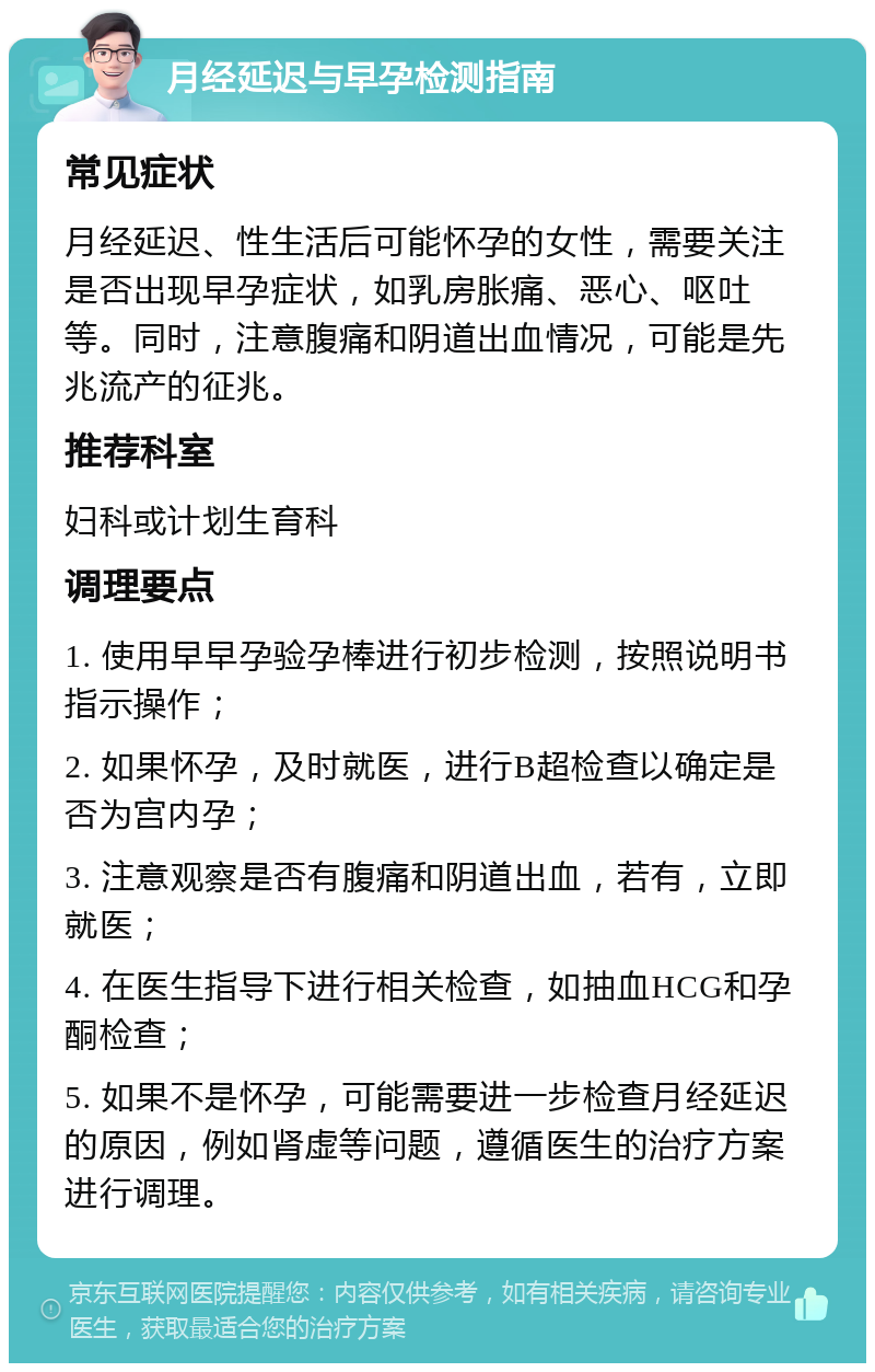 月经延迟与早孕检测指南 常见症状 月经延迟、性生活后可能怀孕的女性，需要关注是否出现早孕症状，如乳房胀痛、恶心、呕吐等。同时，注意腹痛和阴道出血情况，可能是先兆流产的征兆。 推荐科室 妇科或计划生育科 调理要点 1. 使用早早孕验孕棒进行初步检测，按照说明书指示操作； 2. 如果怀孕，及时就医，进行B超检查以确定是否为宫内孕； 3. 注意观察是否有腹痛和阴道出血，若有，立即就医； 4. 在医生指导下进行相关检查，如抽血HCG和孕酮检查； 5. 如果不是怀孕，可能需要进一步检查月经延迟的原因，例如肾虚等问题，遵循医生的治疗方案进行调理。