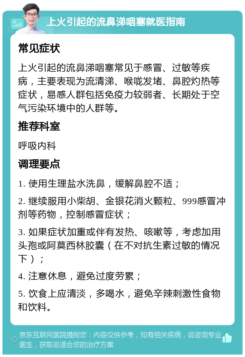 上火引起的流鼻涕咽塞就医指南 常见症状 上火引起的流鼻涕咽塞常见于感冒、过敏等疾病，主要表现为流清涕、喉咙发堵、鼻腔灼热等症状，易感人群包括免疫力较弱者、长期处于空气污染环境中的人群等。 推荐科室 呼吸内科 调理要点 1. 使用生理盐水洗鼻，缓解鼻腔不适； 2. 继续服用小柴胡、金银花消火颗粒、999感冒冲剂等药物，控制感冒症状； 3. 如果症状加重或伴有发热、咳嗽等，考虑加用头孢或阿莫西林胶囊（在不对抗生素过敏的情况下）； 4. 注意休息，避免过度劳累； 5. 饮食上应清淡，多喝水，避免辛辣刺激性食物和饮料。