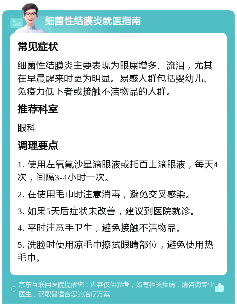 细菌性结膜炎就医指南 常见症状 细菌性结膜炎主要表现为眼屎增多、流泪，尤其在早晨醒来时更为明显。易感人群包括婴幼儿、免疫力低下者或接触不洁物品的人群。 推荐科室 眼科 调理要点 1. 使用左氧氟沙星滴眼液或托百士滴眼液，每天4次，间隔3-4小时一次。 2. 在使用毛巾时注意消毒，避免交叉感染。 3. 如果5天后症状未改善，建议到医院就诊。 4. 平时注意手卫生，避免接触不洁物品。 5. 洗脸时使用凉毛巾擦拭眼睛部位，避免使用热毛巾。