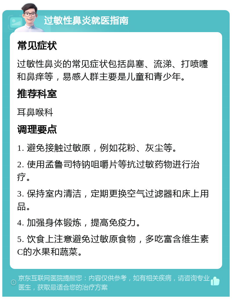 过敏性鼻炎就医指南 常见症状 过敏性鼻炎的常见症状包括鼻塞、流涕、打喷嚏和鼻痒等，易感人群主要是儿童和青少年。 推荐科室 耳鼻喉科 调理要点 1. 避免接触过敏原，例如花粉、灰尘等。 2. 使用孟鲁司特钠咀嚼片等抗过敏药物进行治疗。 3. 保持室内清洁，定期更换空气过滤器和床上用品。 4. 加强身体锻炼，提高免疫力。 5. 饮食上注意避免过敏原食物，多吃富含维生素C的水果和蔬菜。