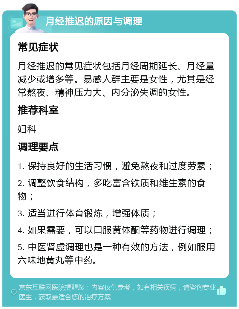 月经推迟的原因与调理 常见症状 月经推迟的常见症状包括月经周期延长、月经量减少或增多等。易感人群主要是女性，尤其是经常熬夜、精神压力大、内分泌失调的女性。 推荐科室 妇科 调理要点 1. 保持良好的生活习惯，避免熬夜和过度劳累； 2. 调整饮食结构，多吃富含铁质和维生素的食物； 3. 适当进行体育锻炼，增强体质； 4. 如果需要，可以口服黄体酮等药物进行调理； 5. 中医肾虚调理也是一种有效的方法，例如服用六味地黄丸等中药。