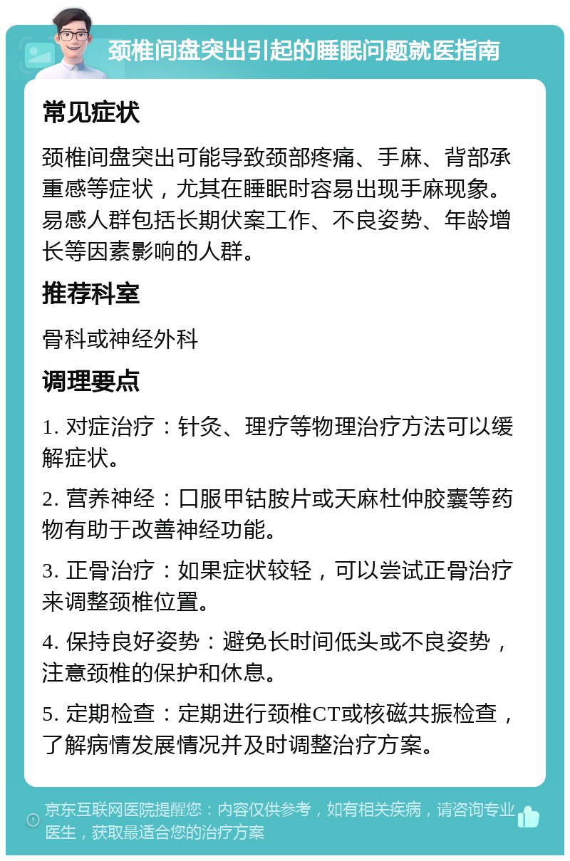 颈椎间盘突出引起的睡眠问题就医指南 常见症状 颈椎间盘突出可能导致颈部疼痛、手麻、背部承重感等症状，尤其在睡眠时容易出现手麻现象。易感人群包括长期伏案工作、不良姿势、年龄增长等因素影响的人群。 推荐科室 骨科或神经外科 调理要点 1. 对症治疗：针灸、理疗等物理治疗方法可以缓解症状。 2. 营养神经：口服甲钴胺片或天麻杜仲胶囊等药物有助于改善神经功能。 3. 正骨治疗：如果症状较轻，可以尝试正骨治疗来调整颈椎位置。 4. 保持良好姿势：避免长时间低头或不良姿势，注意颈椎的保护和休息。 5. 定期检查：定期进行颈椎CT或核磁共振检查，了解病情发展情况并及时调整治疗方案。