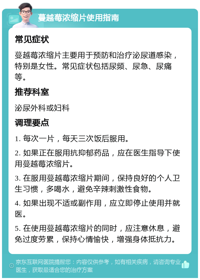 蔓越莓浓缩片使用指南 常见症状 蔓越莓浓缩片主要用于预防和治疗泌尿道感染，特别是女性。常见症状包括尿频、尿急、尿痛等。 推荐科室 泌尿外科或妇科 调理要点 1. 每次一片，每天三次饭后服用。 2. 如果正在服用抗抑郁药品，应在医生指导下使用蔓越莓浓缩片。 3. 在服用蔓越莓浓缩片期间，保持良好的个人卫生习惯，多喝水，避免辛辣刺激性食物。 4. 如果出现不适或副作用，应立即停止使用并就医。 5. 在使用蔓越莓浓缩片的同时，应注意休息，避免过度劳累，保持心情愉快，增强身体抵抗力。