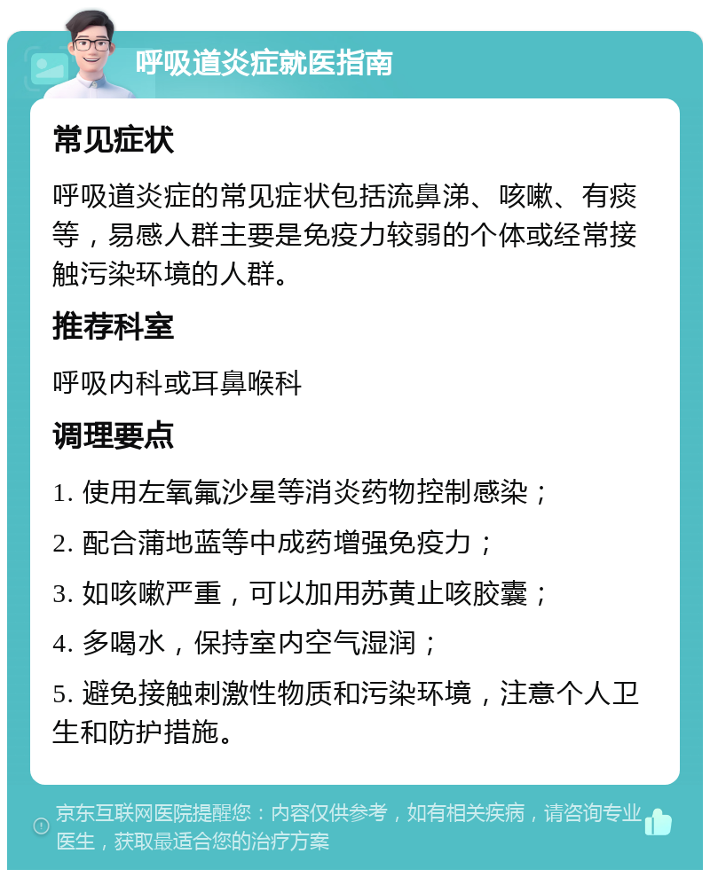 呼吸道炎症就医指南 常见症状 呼吸道炎症的常见症状包括流鼻涕、咳嗽、有痰等，易感人群主要是免疫力较弱的个体或经常接触污染环境的人群。 推荐科室 呼吸内科或耳鼻喉科 调理要点 1. 使用左氧氟沙星等消炎药物控制感染； 2. 配合蒲地蓝等中成药增强免疫力； 3. 如咳嗽严重，可以加用苏黄止咳胶囊； 4. 多喝水，保持室内空气湿润； 5. 避免接触刺激性物质和污染环境，注意个人卫生和防护措施。