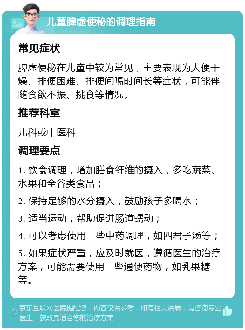 儿童脾虚便秘的调理指南 常见症状 脾虚便秘在儿童中较为常见，主要表现为大便干燥、排便困难、排便间隔时间长等症状，可能伴随食欲不振、挑食等情况。 推荐科室 儿科或中医科 调理要点 1. 饮食调理，增加膳食纤维的摄入，多吃蔬菜、水果和全谷类食品； 2. 保持足够的水分摄入，鼓励孩子多喝水； 3. 适当运动，帮助促进肠道蠕动； 4. 可以考虑使用一些中药调理，如四君子汤等； 5. 如果症状严重，应及时就医，遵循医生的治疗方案，可能需要使用一些通便药物，如乳果糖等。