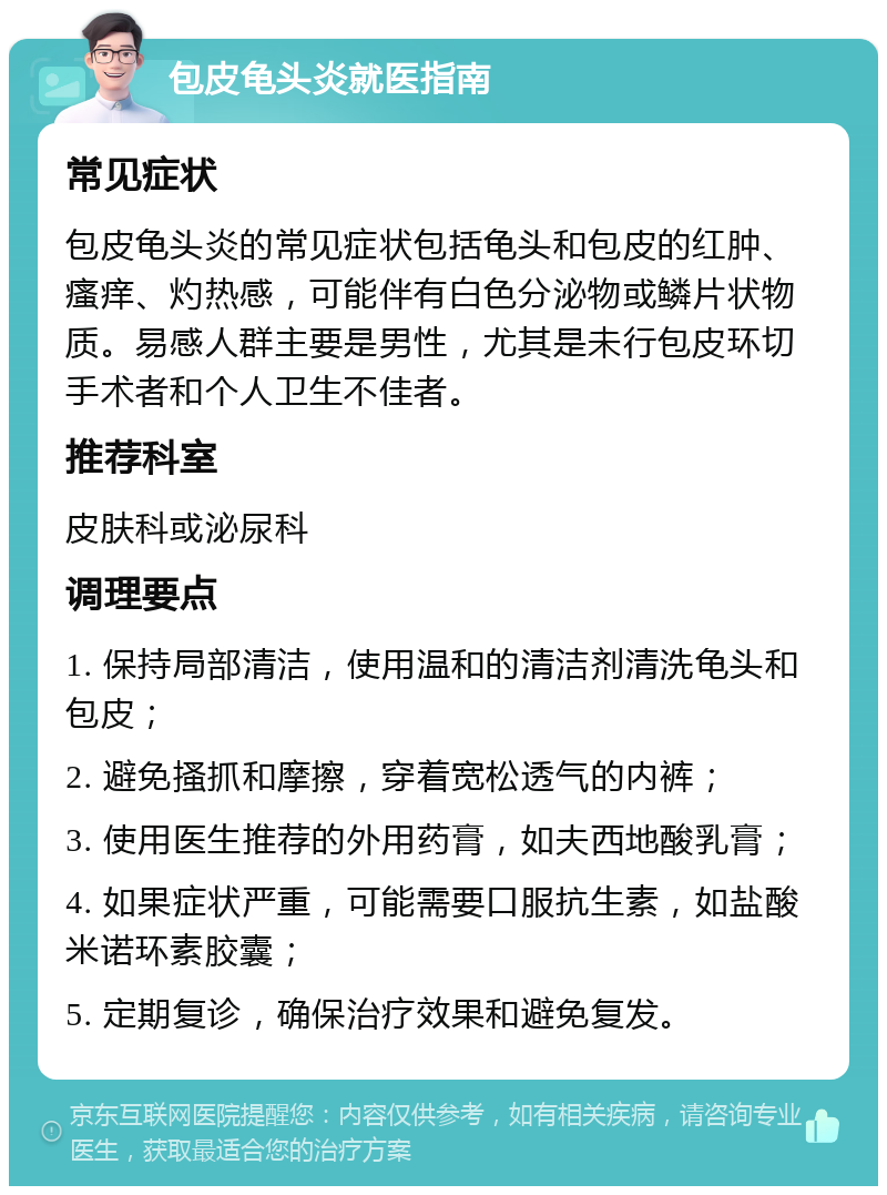 包皮龟头炎就医指南 常见症状 包皮龟头炎的常见症状包括龟头和包皮的红肿、瘙痒、灼热感，可能伴有白色分泌物或鳞片状物质。易感人群主要是男性，尤其是未行包皮环切手术者和个人卫生不佳者。 推荐科室 皮肤科或泌尿科 调理要点 1. 保持局部清洁，使用温和的清洁剂清洗龟头和包皮； 2. 避免搔抓和摩擦，穿着宽松透气的内裤； 3. 使用医生推荐的外用药膏，如夫西地酸乳膏； 4. 如果症状严重，可能需要口服抗生素，如盐酸米诺环素胶囊； 5. 定期复诊，确保治疗效果和避免复发。