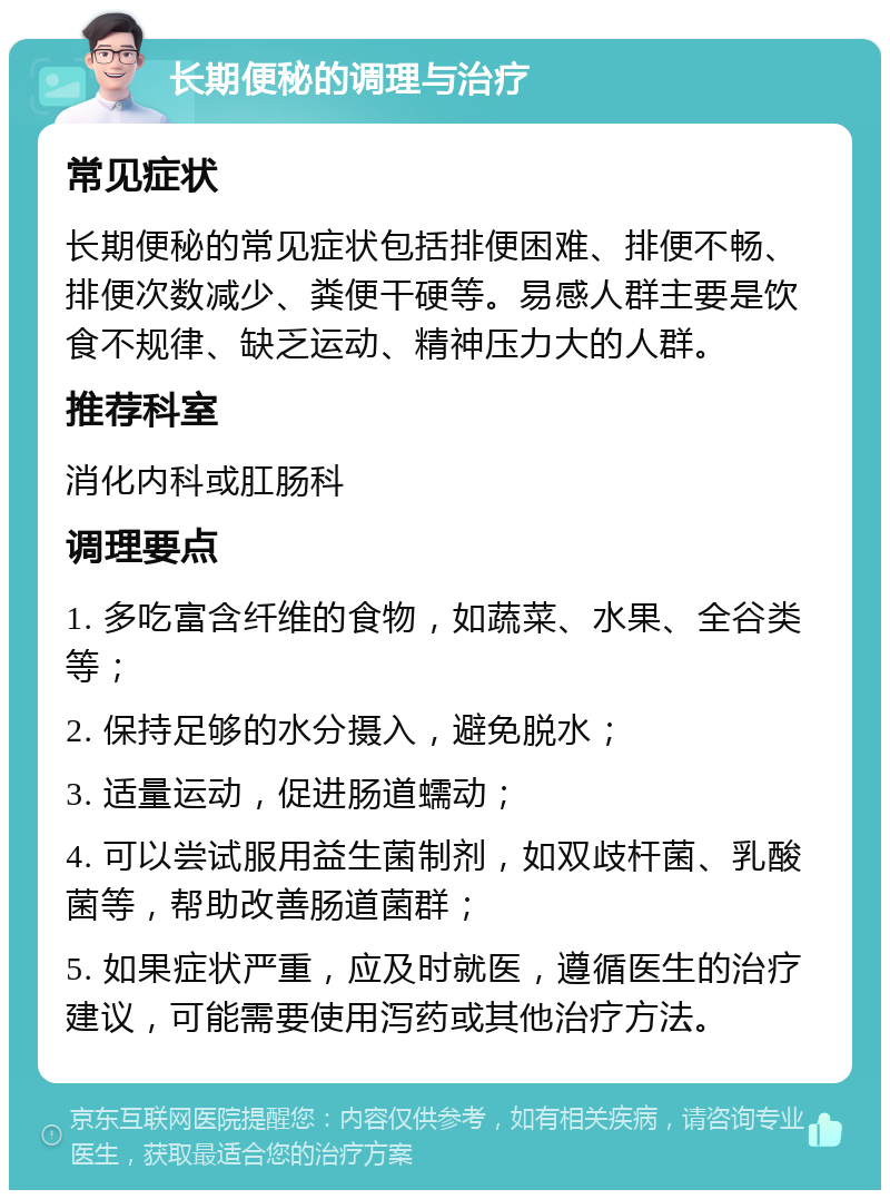 长期便秘的调理与治疗 常见症状 长期便秘的常见症状包括排便困难、排便不畅、排便次数减少、粪便干硬等。易感人群主要是饮食不规律、缺乏运动、精神压力大的人群。 推荐科室 消化内科或肛肠科 调理要点 1. 多吃富含纤维的食物，如蔬菜、水果、全谷类等； 2. 保持足够的水分摄入，避免脱水； 3. 适量运动，促进肠道蠕动； 4. 可以尝试服用益生菌制剂，如双歧杆菌、乳酸菌等，帮助改善肠道菌群； 5. 如果症状严重，应及时就医，遵循医生的治疗建议，可能需要使用泻药或其他治疗方法。