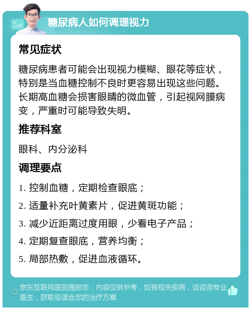 糖尿病人如何调理视力 常见症状 糖尿病患者可能会出现视力模糊、眼花等症状，特别是当血糖控制不良时更容易出现这些问题。长期高血糖会损害眼睛的微血管，引起视网膜病变，严重时可能导致失明。 推荐科室 眼科、内分泌科 调理要点 1. 控制血糖，定期检查眼底； 2. 适量补充叶黄素片，促进黄斑功能； 3. 减少近距离过度用眼，少看电子产品； 4. 定期复查眼底，营养均衡； 5. 局部热敷，促进血液循环。