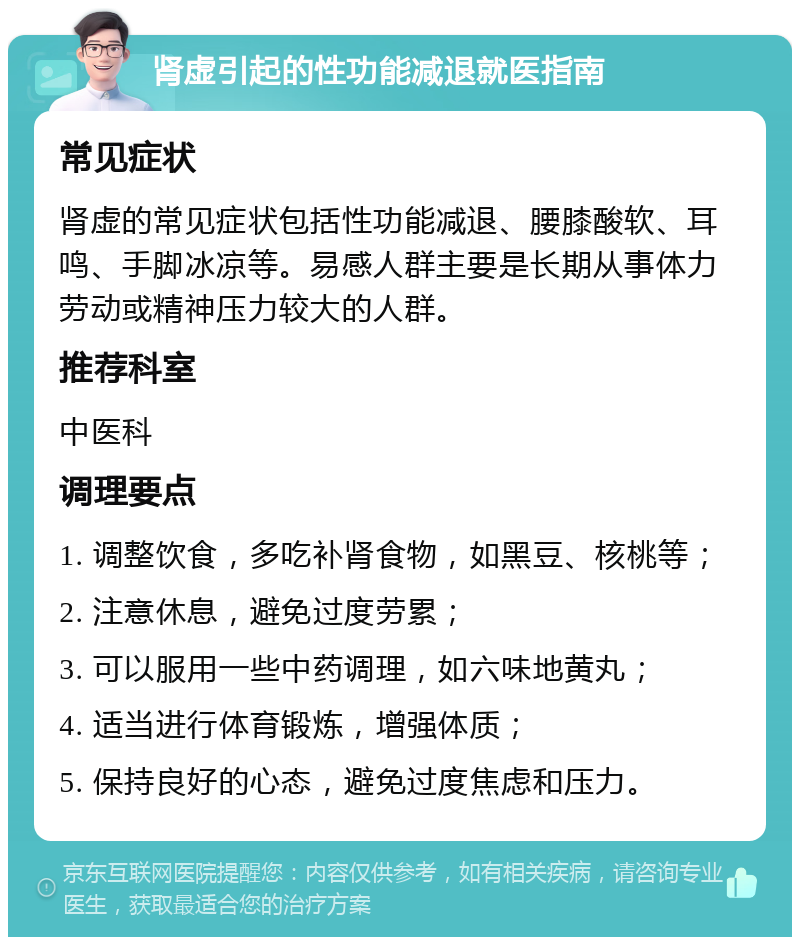 肾虚引起的性功能减退就医指南 常见症状 肾虚的常见症状包括性功能减退、腰膝酸软、耳鸣、手脚冰凉等。易感人群主要是长期从事体力劳动或精神压力较大的人群。 推荐科室 中医科 调理要点 1. 调整饮食，多吃补肾食物，如黑豆、核桃等； 2. 注意休息，避免过度劳累； 3. 可以服用一些中药调理，如六味地黄丸； 4. 适当进行体育锻炼，增强体质； 5. 保持良好的心态，避免过度焦虑和压力。