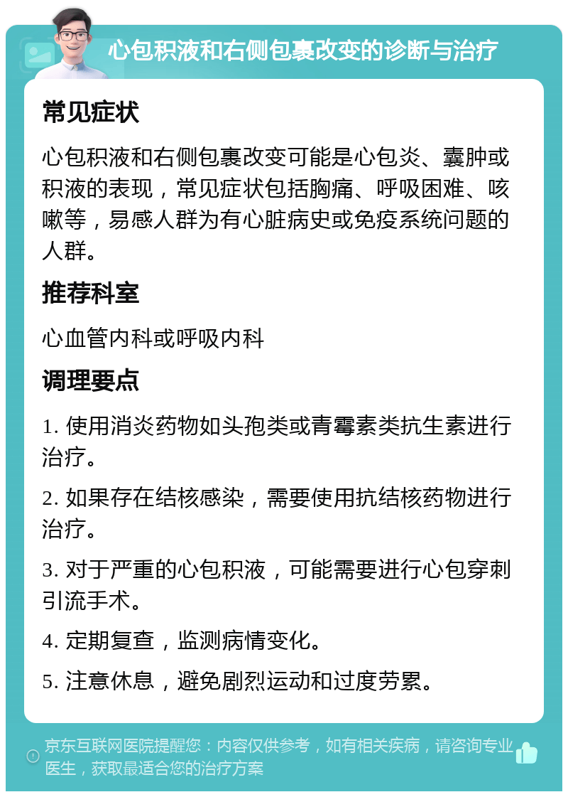 心包积液和右侧包裹改变的诊断与治疗 常见症状 心包积液和右侧包裹改变可能是心包炎、囊肿或积液的表现，常见症状包括胸痛、呼吸困难、咳嗽等，易感人群为有心脏病史或免疫系统问题的人群。 推荐科室 心血管内科或呼吸内科 调理要点 1. 使用消炎药物如头孢类或青霉素类抗生素进行治疗。 2. 如果存在结核感染，需要使用抗结核药物进行治疗。 3. 对于严重的心包积液，可能需要进行心包穿刺引流手术。 4. 定期复查，监测病情变化。 5. 注意休息，避免剧烈运动和过度劳累。