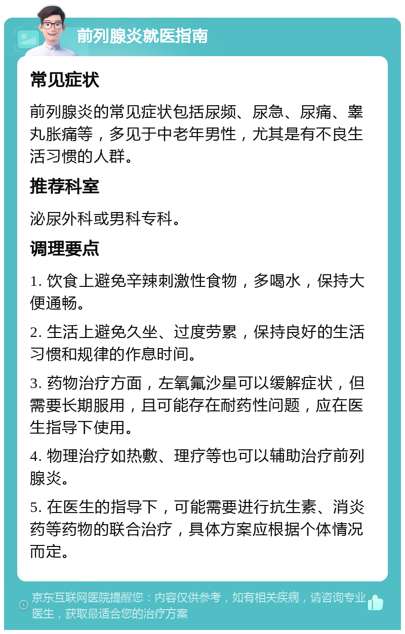 前列腺炎就医指南 常见症状 前列腺炎的常见症状包括尿频、尿急、尿痛、睾丸胀痛等，多见于中老年男性，尤其是有不良生活习惯的人群。 推荐科室 泌尿外科或男科专科。 调理要点 1. 饮食上避免辛辣刺激性食物，多喝水，保持大便通畅。 2. 生活上避免久坐、过度劳累，保持良好的生活习惯和规律的作息时间。 3. 药物治疗方面，左氧氟沙星可以缓解症状，但需要长期服用，且可能存在耐药性问题，应在医生指导下使用。 4. 物理治疗如热敷、理疗等也可以辅助治疗前列腺炎。 5. 在医生的指导下，可能需要进行抗生素、消炎药等药物的联合治疗，具体方案应根据个体情况而定。