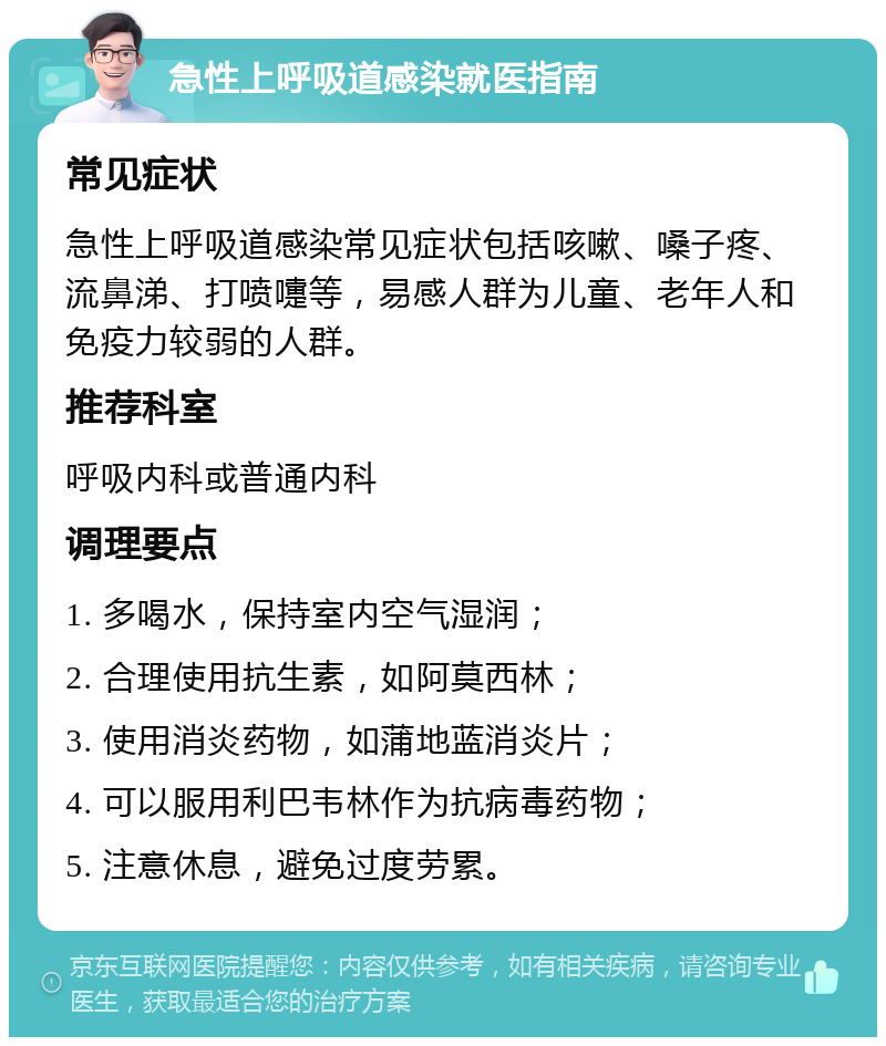 急性上呼吸道感染就医指南 常见症状 急性上呼吸道感染常见症状包括咳嗽、嗓子疼、流鼻涕、打喷嚏等，易感人群为儿童、老年人和免疫力较弱的人群。 推荐科室 呼吸内科或普通内科 调理要点 1. 多喝水，保持室内空气湿润； 2. 合理使用抗生素，如阿莫西林； 3. 使用消炎药物，如蒲地蓝消炎片； 4. 可以服用利巴韦林作为抗病毒药物； 5. 注意休息，避免过度劳累。