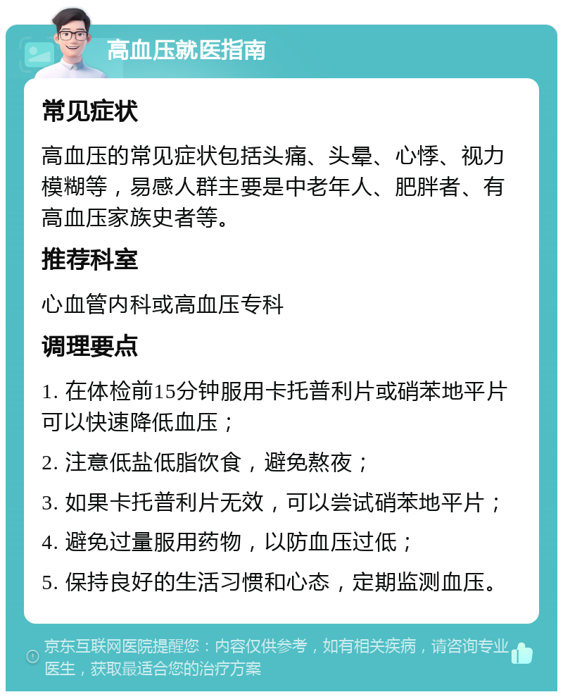 高血压就医指南 常见症状 高血压的常见症状包括头痛、头晕、心悸、视力模糊等，易感人群主要是中老年人、肥胖者、有高血压家族史者等。 推荐科室 心血管内科或高血压专科 调理要点 1. 在体检前15分钟服用卡托普利片或硝苯地平片可以快速降低血压； 2. 注意低盐低脂饮食，避免熬夜； 3. 如果卡托普利片无效，可以尝试硝苯地平片； 4. 避免过量服用药物，以防血压过低； 5. 保持良好的生活习惯和心态，定期监测血压。