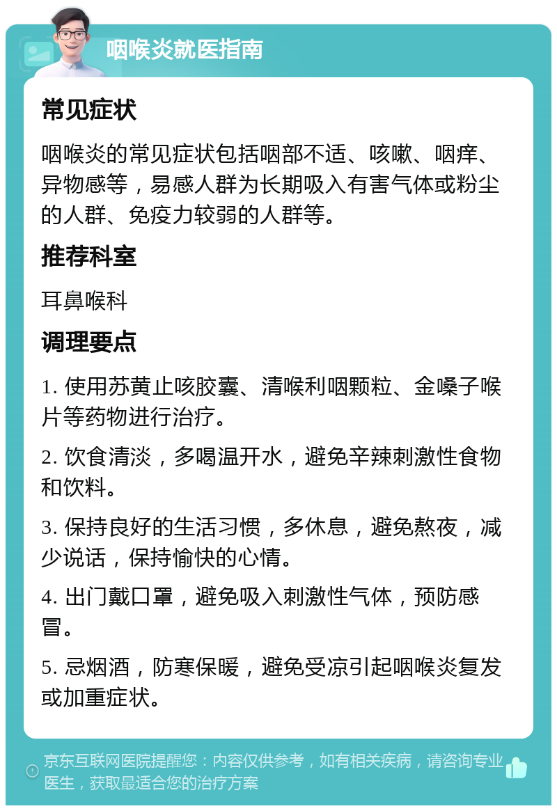 咽喉炎就医指南 常见症状 咽喉炎的常见症状包括咽部不适、咳嗽、咽痒、异物感等，易感人群为长期吸入有害气体或粉尘的人群、免疫力较弱的人群等。 推荐科室 耳鼻喉科 调理要点 1. 使用苏黄止咳胶囊、清喉利咽颗粒、金嗓子喉片等药物进行治疗。 2. 饮食清淡，多喝温开水，避免辛辣刺激性食物和饮料。 3. 保持良好的生活习惯，多休息，避免熬夜，减少说话，保持愉快的心情。 4. 出门戴口罩，避免吸入刺激性气体，预防感冒。 5. 忌烟酒，防寒保暖，避免受凉引起咽喉炎复发或加重症状。