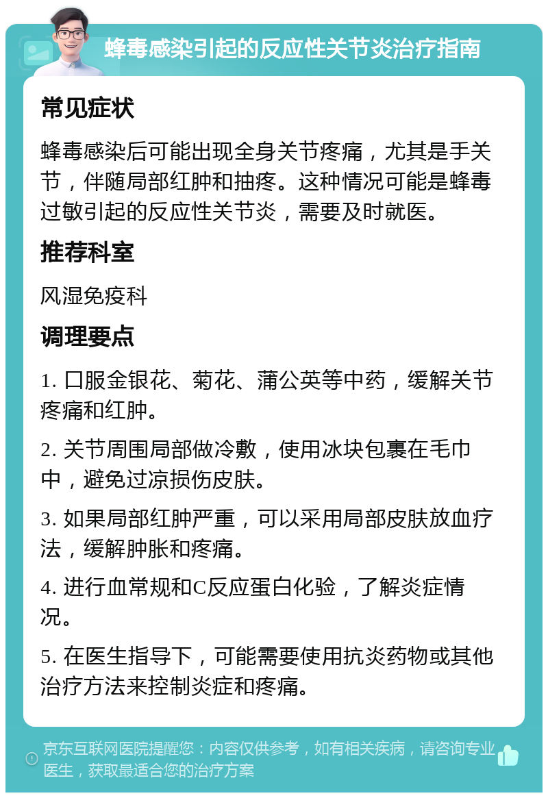 蜂毒感染引起的反应性关节炎治疗指南 常见症状 蜂毒感染后可能出现全身关节疼痛，尤其是手关节，伴随局部红肿和抽疼。这种情况可能是蜂毒过敏引起的反应性关节炎，需要及时就医。 推荐科室 风湿免疫科 调理要点 1. 口服金银花、菊花、蒲公英等中药，缓解关节疼痛和红肿。 2. 关节周围局部做冷敷，使用冰块包裹在毛巾中，避免过凉损伤皮肤。 3. 如果局部红肿严重，可以采用局部皮肤放血疗法，缓解肿胀和疼痛。 4. 进行血常规和C反应蛋白化验，了解炎症情况。 5. 在医生指导下，可能需要使用抗炎药物或其他治疗方法来控制炎症和疼痛。