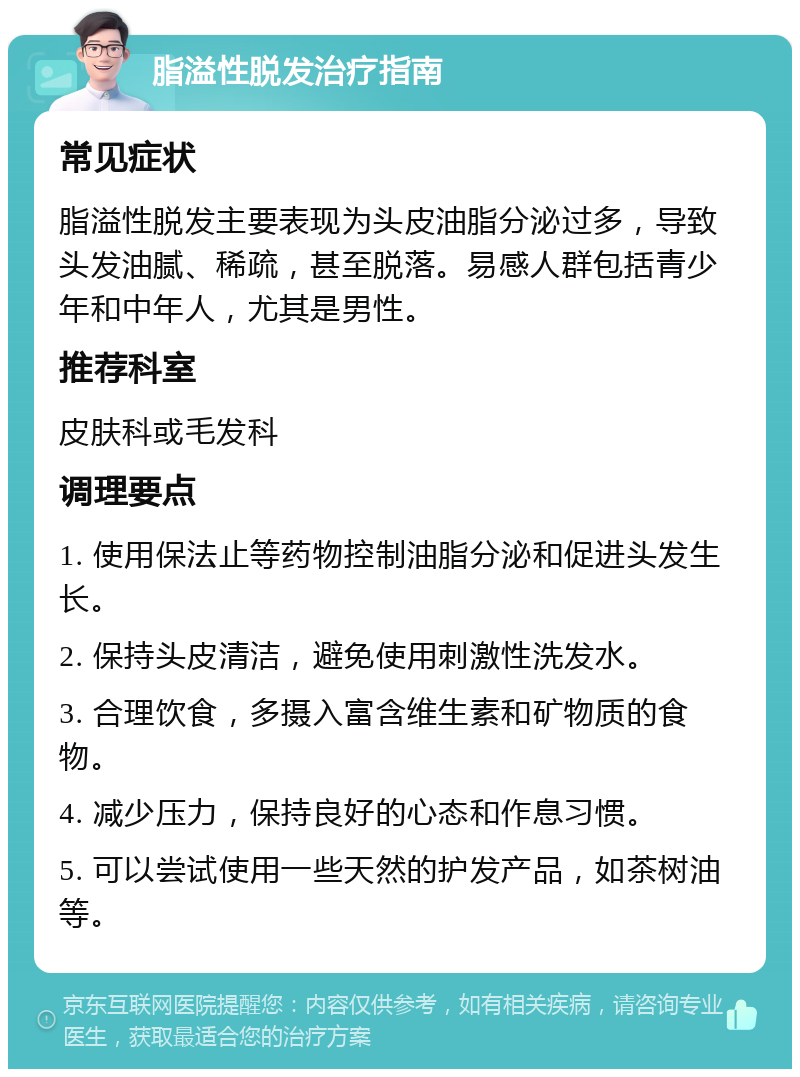 脂溢性脱发治疗指南 常见症状 脂溢性脱发主要表现为头皮油脂分泌过多，导致头发油腻、稀疏，甚至脱落。易感人群包括青少年和中年人，尤其是男性。 推荐科室 皮肤科或毛发科 调理要点 1. 使用保法止等药物控制油脂分泌和促进头发生长。 2. 保持头皮清洁，避免使用刺激性洗发水。 3. 合理饮食，多摄入富含维生素和矿物质的食物。 4. 减少压力，保持良好的心态和作息习惯。 5. 可以尝试使用一些天然的护发产品，如茶树油等。