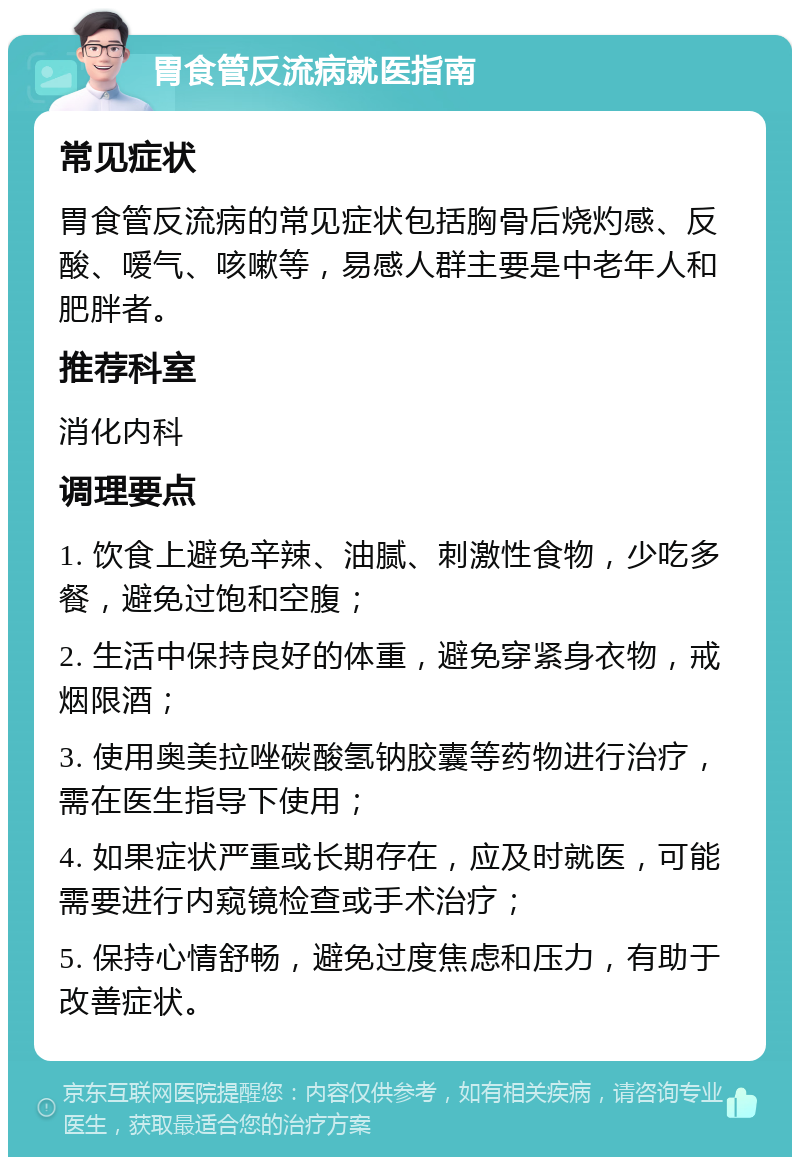 胃食管反流病就医指南 常见症状 胃食管反流病的常见症状包括胸骨后烧灼感、反酸、嗳气、咳嗽等，易感人群主要是中老年人和肥胖者。 推荐科室 消化内科 调理要点 1. 饮食上避免辛辣、油腻、刺激性食物，少吃多餐，避免过饱和空腹； 2. 生活中保持良好的体重，避免穿紧身衣物，戒烟限酒； 3. 使用奥美拉唑碳酸氢钠胶囊等药物进行治疗，需在医生指导下使用； 4. 如果症状严重或长期存在，应及时就医，可能需要进行内窥镜检查或手术治疗； 5. 保持心情舒畅，避免过度焦虑和压力，有助于改善症状。