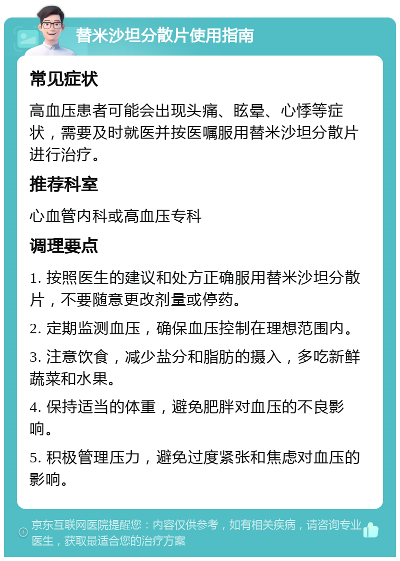 替米沙坦分散片使用指南 常见症状 高血压患者可能会出现头痛、眩晕、心悸等症状，需要及时就医并按医嘱服用替米沙坦分散片进行治疗。 推荐科室 心血管内科或高血压专科 调理要点 1. 按照医生的建议和处方正确服用替米沙坦分散片，不要随意更改剂量或停药。 2. 定期监测血压，确保血压控制在理想范围内。 3. 注意饮食，减少盐分和脂肪的摄入，多吃新鲜蔬菜和水果。 4. 保持适当的体重，避免肥胖对血压的不良影响。 5. 积极管理压力，避免过度紧张和焦虑对血压的影响。